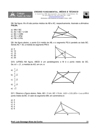 ENSINO F UNDAME NTAL , MÉDIO E TÉCNICO
                           Av. Tancredo Neves, 3500 – Bairro Universitário – Cep.: 35.170-056 – Coronel Fabriciano – MG
                                          Tel.: (031) 3846-5755– Fax.: (031) 3846-5783 - e-mail:
                                                     padredeman@padredeman.com.br
                                       Mantenedora: União Brasiliense de Educação e Cultura – UBEC




Q8. Na figura. M e N são pontos médios de AB e AC, respectivamente. Assinale a afirmativa
FALSA.

a)   MN // BC
b)   AC + BC = 2 CM
c)   BC = 2 MN
d)   PC = 2PM
e)   PB = 2 PN

Q9. Na figura abaixo, o ponto Q é médio de AB, e o segmento PQ é paralelo ao lado BC.
Sendo AC = 30, a medida do segmento PM é:

a)   5
b)   10
c)   15
d)   20
e)   25

Q10. (UFMG) NA figura, ABCD é um paralelogramo e M é o ponto médio de DC.
Se AM = 6 , a medida de AO, em cm, é:

   3
a)   3
   4
   5
b)   6
   9
   2
c)   6
   3
   7
d)   6
   9
e) 2

Q11. Observe a figura abaixo. Nela, AB = 3 cm, AC = 9 cm, BÂD = CÂD, BDA = 1 reto ,e M é
                                                                      ˆ
ponto médio de BC. O valor do segmento DM, em centímetros é:

a)   2
b)   3
c)   4
d)   5
e)   6




Prof. Luiz Gonzaga Alves da Cunha                                                                                         25
 