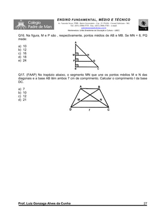 ENSINO F UNDAME NTAL , MÉDIO E TÉCNICO
                          Av. Tancredo Neves, 3500 – Bairro Universitário – Cep.: 35.170-056 – Coronel Fabriciano – MG
                                         Tel.: (031) 3846-5755– Fax.: (031) 3846-5783 - e-mail:
                                                    padredeman@padredeman.com.br
                                      Mantenedora: União Brasiliense de Educação e Cultura – UBEC


Q16. Na figura, M e P são , respectivamente, pontos médios de AB e MB. Se MN = 8, PQ
mede:

a)   10
b)   12
c)   16
d)   18
e)   24



Q17. (FAAP) No trapézio abaixo, o segmento MN que une os pontos médios M e N das
diagonais e a base AB têm ambos 7 cm de comprimento. Calcular o comprimento l da base
DC.

a)   7
b)   10
c)   12
d)   21




Prof. Luiz Gonzaga Alves da Cunha                                                                                        27
 