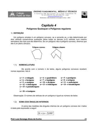 ENSINO F UNDAME NTAL , MÉDIO E TÉCNICO
                           Av. Tancredo Neves, 3500 – Bairro Universitário – Cep.: 35.170-056 – Coronel Fabriciano – MG
                                          Tel.: (031) 3846-5755– Fax.: (031) 3846-5783 - e-mail:
                                                     padredeman@padredeman.com.br
                                       Mantenedora: União Brasiliense de Educação e Cultura – UBEC




                                          Capítulo 4
                  Polígonos Quaisquer e Polígonos regulares
1) DEFINIÇÃO

    Um polígono simples é um polígono convexo, se e somente se, a reta determinada por
dois vértices consecutivos quaisquer deixa todas os demais (n-2) vértices num mesmo
semiplano dos dois que ela determina. Se um polígono não é polígono convexo, diremos que
ele é um plano côncavo.




   1.1)   NOMENCLATURA

           De acordo com o número n de lados, alguns polígonos convexos recebem
nomes especiais. Isto é:




   Observação: O número de vértices de um polígono é igual ao número de lados


   1.2)   SOMA DOS ÂNGULOS INTERNOS

             A soma das medidas dos ângulos internos de um polígono convexo de n lados
é dada pela expressão a seguir:

                                   Si = ( n − 2)180 o

Prof. Luiz Gonzaga Alves da Cunha                                                                                         28
 