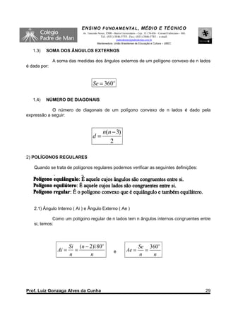 ENSINO F UNDAME NTAL , MÉDIO E TÉCNICO
                            Av. Tancredo Neves, 3500 – Bairro Universitário – Cep.: 35.170-056 – Coronel Fabriciano – MG
                                           Tel.: (031) 3846-5755– Fax.: (031) 3846-5783 - e-mail:
                                                      padredeman@padredeman.com.br
                                        Mantenedora: União Brasiliense de Educação e Cultura – UBEC


   1.3)   SOMA DOS ÂNGULOS EXTERNOS

              A soma das medidas dos ângulos externos de um polígono convexo de n lados
é dada por:



                                    Se = 360o

   1.4)   NÚMERO DE DIAGONAIS

            O número de diagonais de um polígono convexo de n lados é dado pela
expressão a seguir:


                                             n(n − 3)
                                    d=
                                                2

2) POLÍGONOS REGULARES

   Quando se trata de polígonos regulares podemos verificar as seguintes definições:




   2.1) Ângulo Interno ( Ai ) e Ângulo Externo ( Ae )

            Como um polígono regular de n lados tem n ângulos internos congruentes entre
   si, temos:




                    Si (n − 2)180o                                     Se 360o
                Ai = =                                 e          Ae =   =
                    n       n                                          n   n




Prof. Luiz Gonzaga Alves da Cunha                                                                                          29
 
