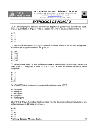 ENSINO F UNDAME NTAL , MÉDIO E TÉCNICO
                           Av. Tancredo Neves, 3500 – Bairro Universitário – Cep.: 35.170-056 – Coronel Fabriciano – MG
                                          Tel.: (031) 3846-5755– Fax.: (031) 3846-5783 - e-mail:
                                                     padredeman@padredeman.com.br
                                       Mantenedora: União Brasiliense de Educação e Cultura – UBEC



                         EXERCÍCIOS DE FIXAÇÃO
Q1. Se em um polígono convexo, o número de diagonais é quatro vezes o número de lados,
então, a quantidade de ângulos retos que cabem na soma de seus ângulos internos, é:

a)   9
b)   11
c)   12
d)   16
e)   18

Q2. De um dos vértices de um polígono convexo podemos conduzir, no máximo 9 diagonais.
A soma de seus ângulos internos, em graus, é:

a)   720o
b)   1080o
c)   1440o
d)   1800o
e)   2160o

Q3. O número de lados de dois polígonos convexos são números pares consecutivos e um
deles possui 11 diagonais a mais do que o outro. A soma do número de lados desse
polígono é:

a)   12
b)   14
c)   16
d)   18
e)   20

Q4. (PUC-MG) Qual polígono regular possui ângulo interno de 108o ?

a)   Pentágono
b)   Hexágono
c)   Heptágono
d)   Octógono
e)   Dodecágono

Q5. (PUC) O ângulo formado pelas bissetrizes internas de dois ângulos consecutivos de um
polígono regular de 20 lados, em graus, é:

a) 80
b) 72
c) 36
d) 20
e) 18
Prof. Luiz Gonzaga Alves da Cunha                                                                                         30
 