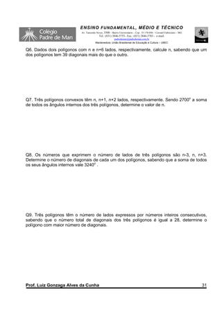 ENSINO F UNDAME NTAL , MÉDIO E TÉCNICO
                          Av. Tancredo Neves, 3500 – Bairro Universitário – Cep.: 35.170-056 – Coronel Fabriciano – MG
                                         Tel.: (031) 3846-5755– Fax.: (031) 3846-5783 - e-mail:
                                                    padredeman@padredeman.com.br
                                      Mantenedora: União Brasiliense de Educação e Cultura – UBEC


Q6. Dados dois polígonos com n e n+6 lados, respectivamente, calcule n, sabendo que um
dos polígonos tem 39 diagonais mais do que o outro.




Q7. Três polígonos convexos têm n, n+1, n+2 lados, respectivamente. Sendo 2700o a soma
de todos os ângulos internos dos três polígonos, determine o valor de n.




Q8. Os números que exprimem o número de lados de três polígonos são n-3, n, n+3.
Determine o número de diagonais de cada um dos polígonos, sabendo que a soma de todos
os seus ângulos internos vale 3240o .




Q9. Três polígonos têm o número de lados expressos por números inteiros consecutivos,
sabendo que o número total de diagonais dos três polígonos é igual a 28, determine o
polígono com maior número de diagonais.




Prof. Luiz Gonzaga Alves da Cunha                                                                                        31
 