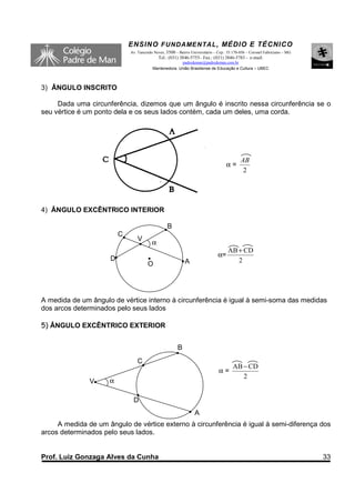 ENSINO F UNDAME NTAL , MÉDIO E TÉCNICO
                             Av. Tancredo Neves, 3500 – Bairro Universitário – Cep.: 35.170-056 – Coronel Fabriciano – MG
                                             Tel.: (031) 3846-5755– Fax.: (031) 3846-5783 - e-mail:
                                                       padredeman@padredeman.com.br
                                         Mantenedora: União Brasiliense de Educação e Cultura – UBEC



3) ÂNGULO INSCRITO

     Dada uma circunferência, dizemos que um ângulo é inscrito nessa circunferência se o
seu vértice é um ponto dela e os seus lados contém, cada um deles, uma corda.




                                                                                            AB
                                                                                   α=
                                                                                             2




4) ÂNGULO EXCÊNTRICO INTERIOR

                                                  B
                         C
                                 V
                                         α
                                                                                    AB + CD
                                                                               α=
                     D                                      A                          2
                                      O




A medida de um ângulo de vértice interno à circunferência é igual à semi-soma das medidas
dos arcos determinados pelo seus lados

5) ÂNGULO EXCÊNTRICO EXTERIOR


                                                        B
                                C
                                                                                       AB − CD
                                                                               α=
                                                                                          2
               V     α

                              D
                                                                 A
     A medida de um ângulo de vértice externo à circunferência é igual à semi-diferença dos
arcos determinados pelo seus lados.


Prof. Luiz Gonzaga Alves da Cunha                                                                                           33
 