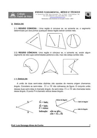ENSINO F UNDAME NTAL , MÉDIO E TÉCNICO
                         Av. Tancredo Neves, 3500 – Bairro Universitário – Cep.: 35.170-056 – Coronel Fabriciano – MG
                                        Tel.: (031) 3846-5755– Fax.: (031) 3846-5783 - e-mail:
                                                   padredeman@padredeman.com.br
                                     Mantenedora: União Brasiliense de Educação e Cultura – UBEC



2) ÂNGULOS

  2.1) REGIÃO CONVEXA : Uma região é convexa se, se somente se, o segmento
  determinado por dois pontos quaisquer dessa região estiver contido nela.




  2.2) REGIÃO CÔNCAVA: Uma região é côncava se, e somente se, existir algum
  segmento de reta cujas extremidades pertence a ela, mas não esteja contido nela.




  2.3) ÂNGULOS

     A união de duas semi-retas distintas não opostas de mesma origem chamamos
  ângulo. Considere as semi-retas PA e PB não colineares da figura. O conjunto união
  dessas duas semi-retas é chamado ângulo. As semi-retas PA e PB são chamadas lados
  desse ângulo. O ponto P é chamado vértice desse ângulo.




Prof. Luiz Gonzaga Alves da Cunha                                                                                       7
 
