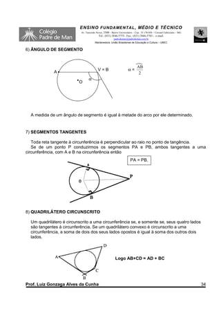 ENSINO F UNDAME NTAL , MÉDIO E TÉCNICO
                           Av. Tancredo Neves, 3500 – Bairro Universitário – Cep.: 35.170-056 – Coronel Fabriciano – MG
                                          Tel.: (031) 3846-5755– Fax.: (031) 3846-5783 - e-mail:
                                                     padredeman@padredeman.com.br
                                       Mantenedora: União Brasiliense de Educação e Cultura – UBEC


6) ÂNGULO DE SEGMENTO


                                                                              AB
                                          V=B                         α=
             A                                                                 2
                                 α
                          O




  A medida de um ângulo de segmento é igual à metade do arco por ele determinado.


7) SEGMENTOS TANGENTES

   Toda reta tangente à circunferência é perpendicular ao raio no ponto de tangência.
   Se de um ponto P conduzirmos os segmentos PA e PB, ambos tangentes a uma
circunferência, com A e B na circunferência então
                                                                        PA = PB.




8) QUADRILÁTERO CIRCUNSCRITO

  Um quadrilátero é circunscrito a uma circunferência se, e somente se, seus quatro lados
  são tangentes à circunferência. Se um quadrilátero convexo é circunscrito a uma
  circunferência, a soma de dois dos seus lados opostos é igual à soma dos outros dois
  lados.



                                                          Logo AB+CD = AD + BC




Prof. Luiz Gonzaga Alves da Cunha                                                                                         34
 