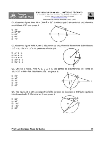 ENSINO F UNDAME NTAL , MÉDIO E TÉCNICO
                            Av. Tancredo Neves, 3500 – Bairro Universitário – Cep.: 35.170-056 – Coronel Fabriciano – MG
                                           Tel.: (031) 3846-5755– Fax.: (031) 3846-5783 - e-mail:
                                                      padredeman@padredeman.com.br
                                        Mantenedora: União Brasiliense de Educação e Cultura – UBEC


Q1. Observe a figura. Nela AB = OD e Â = 25º . Sabendo que O é o centro da circunferência
              ˆ
a medida de CBE , em graus, é:

f)   30o
g)   37o 30’
h)   45o
i)   60o
j)   75o


Q2. Observe a figura. Nela, A, B e C são pontos da circunferência de centro O. Sabendo que,
OÂC = a , OBC = b , ACB = c , podemos afirmar que
           ˆ          ˆ

f)   a=b+c
g)   b=a+c
h)   c=a+b
i)   2b = a - c
j)   2a = b - c


Q3. Observe a figura. Nela A, B, C ,D e E são pontos da circunferência de centro O,
EPA = 25o e AO = PD. Medida de DBE , em graus é:
 ˆ                               ˆ

f)   25o
g)   30o
h)   35o
i)   40o
j)   45o


Q4. Na figura AB e CD são respectivamente os lados do quadrado e triângulo equilátero
inscrito no círculo. A diferença α − β , em graus, é:

f)   85o
g)   95o
h)   100o
i)   105o
j)   80o




Prof. Luiz Gonzaga Alves da Cunha                                                                                          35
 