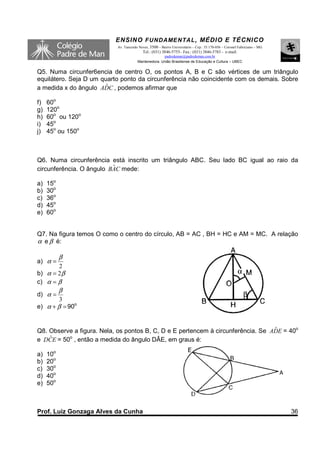 ENSINO F UNDAME NTAL , MÉDIO E TÉCNICO
                           Av. Tancredo Neves, 3500 – Bairro Universitário – Cep.: 35.170-056 – Coronel Fabriciano – MG
                                          Tel.: (031) 3846-5755– Fax.: (031) 3846-5783 - e-mail:
                                                     padredeman@padredeman.com.br
                                       Mantenedora: União Brasiliense de Educação e Cultura – UBEC


Q5. Numa circunfer6encia de centro O, os pontos A, B e C são vértices de um triângulo
equilátero. Seja D um quarto ponto da circunferência não coincidente com os demais. Sobre
                        ˆ
a medida x do ângulo ADC , podemos afirmar que

f)   60o
g)   120o
h)   60o ou 120o
i)   45o
j)   45o ou 150o



Q6. Numa circunferência está inscrito um triângulo ABC. Seu lado BC igual ao raio da
                          ˆ
circunferência. O ângulo BAC mede:

a)   15o
b)   30o
c)   36o
d)   45o
e)   60o


Q7. Na figura temos O como o centro do círculo, AB = AC , BH = HC e AM = MC. A relação
α e β é:

           β
a) α =
       2
b) α = 2 β
c) α = β
           β
d) α =
        3
e) α + β = 90o


Q8. Observe a figura. Nela, os pontos B, C, D e E pertencem à circunferência. Se ADE = 40o
                                                                                  ˆ
    ˆ
e DCE = 50o , então a medida do ângulo DÂE, em graus é:

a)   10o
b)   20o
c)   30o
d)   40o
e)   50o



Prof. Luiz Gonzaga Alves da Cunha                                                                                         36
 