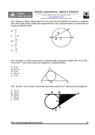 ENSINO F UNDAME NTAL , MÉDIO E TÉCNICO
                           Av. Tancredo Neves, 3500 – Bairro Universitário – Cep.: 35.170-056 – Coronel Fabriciano – MG
                                          Tel.: (031) 3846-5755– Fax.: (031) 3846-5783 - e-mail:
                                                     padredeman@padredeman.com.br
                                       Mantenedora: União Brasiliense de Educação e Cultura – UBEC


Q13. Observe a figura. Nessa figura D é um ponto da circunferência de centro C e diâmetro
AB, e M e N são pontos médios dos segmentos AC e AD, respectivamente. A medida MN em
função do diâmetro AB é:

   AB
k)
    5
   2
l)    AB
   5
   AB
m)
     4
   AB
n)
    3
   AB
o)
     2



Q14. Na figura, o círculo está inscrito no triângulo ABC cujos lados medem AB = 9 cm, BC =
8 cm e AC = 5 cm e M é o ponto de tangência. A medida de MB é:

f)   5 cm
g)   5,5 cm
h)   6 cm
i)   6,5 cm
j)   7 cm




Q15. Se AB = 10 cm, então o perímetro hachurado vale (E, B e T são pontos de tangência)

f)   10 cm
g)   15 cm
h)   20 cm
i)   30 cm
j)   N.D.A




Prof. Luiz Gonzaga Alves da Cunha                                                                                         38
 