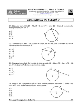 ENSINO F UNDAME NTAL , MÉDIO E TÉCNICO
                           Av. Tancredo Neves, 3500 – Bairro Universitário – Cep.: 35.170-056 – Coronel Fabriciano – MG
                                          Tel.: (031) 3846-5755– Fax.: (031) 3846-5783 - e-mail:
                                                     padredeman@padredeman.com.br
                                       Mantenedora: União Brasiliense de Educação e Cultura – UBEC




                         EXERCÍCIOS DE FIXAÇÃO

Q1. Observe a figura. Nela DP > PC, AP = 9 cm, BP = 4 cm e CD = 15 cm. O comprimento
de segmento DP, em cm, é:

a)   3
b)   6
c)   9
d)   12
e)   14


Q2. Observe a figura. Nela , O é o centro do círculo, OC = 5 cm, AB = 12 cm e BC = 2 cm. O
raio do círculo, em centímetros, é:

a) 3 5
b) 3 6
c) 3 3
d) 5 3
e) 6


Q3. Observe a figura. Nela C é o centro da circunferência, AB = 10 cm, PB = 8 cm e PC = 16
cm. O raio da circunferência, em centímetros, mede:

a) 10
b) 11
c) 4 7
d) 6 3




Q4. Ne figura, AB é tangente ao círculo e AE é secante passando pelo centro C. Se AB = 15
cm e AD = 9 cm, então o raio do círculo, em cm, mede;

a)   4
b)   5
c)   6
d)   7
e)   8

Prof. Luiz Gonzaga Alves da Cunha                                                                                         40
 