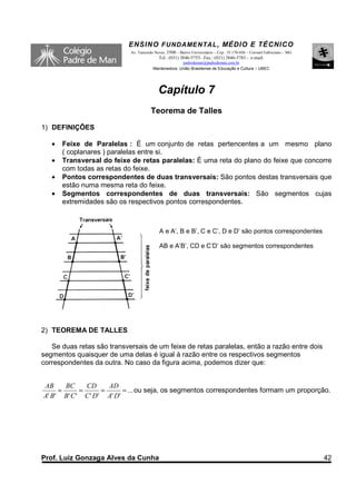 ENSINO F UNDAME NTAL , MÉDIO E TÉCNICO
                            Av. Tancredo Neves, 3500 – Bairro Universitário – Cep.: 35.170-056 – Coronel Fabriciano – MG
                                           Tel.: (031) 3846-5755– Fax.: (031) 3846-5783 - e-mail:
                                                      padredeman@padredeman.com.br
                                        Mantenedora: União Brasiliense de Educação e Cultura – UBEC




                                           Capítulo 7
                                       Teorema de Talles
1) DEFINIÇÕES

   •   Feixe de Paralelas : É um conjunto de retas pertencentes a um mesmo plano
       ( coplanares ) paralelas entre si.
   •   Transversal do feixe de retas paralelas: É uma reta do plano do feixe que concorre
       com todas as retas do feixe.
   •   Pontos correspondentes de duas transversais: São pontos destas transversais que
       estão numa mesma reta do feixe.
   •   Segmentos correspondentes de duas transversais: São segmentos cujas
       extremidades são os respectivos pontos correspondentes.



                                            A e A’, B e B’, C e C’, D e D’ são pontos correspondentes

                                            AB e A’B’, CD e C’D’ são segmentos correspondentes




2) TEOREMA DE TALLES

   Se duas retas são transversais de um feixe de retas paralelas, então a razão entre dois
segmentos quaisquer de uma delas é igual à razão entre os respectivos segmentos
correspondentes da outra. No caso da figura acima, podemos dizer que:


AB     BC      CD     AD
     =       =      =      = ... ou seja, os segmentos correspondentes formam um proporção.
A' B' B ' C ' C ' D' A' D'




Prof. Luiz Gonzaga Alves da Cunha                                                                                          42
 