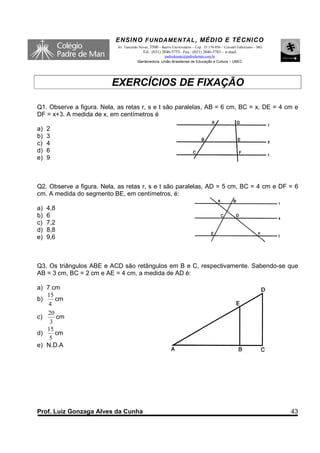 ENSINO F UNDAME NTAL , MÉDIO E TÉCNICO
                            Av. Tancredo Neves, 3500 – Bairro Universitário – Cep.: 35.170-056 – Coronel Fabriciano – MG
                                           Tel.: (031) 3846-5755– Fax.: (031) 3846-5783 - e-mail:
                                                      padredeman@padredeman.com.br
                                        Mantenedora: União Brasiliense de Educação e Cultura – UBEC




                          EXERCÍCIOS DE FIXAÇÃO

Q1. Observe a figura. Nela, as retas r, s e t são paralelas, AB = 6 cm, BC = x, DE = 4 cm e
DF = x+3. A medida de x, em centímetros é

a)   2
b)   3
c)   4
d)   6
e)   9



Q2. Observe a figura. Nela, as retas r, s e t são paralelas, AD = 5 cm, BC = 4 cm e DF = 6
cm. A medida do segmento BE, em centímetros, é:

a)   4,8
b)   6
c)   7,2
d)   8,8
e)   9,6



Q3. Os triângulos ABE e ACD são retângulos em B e C, respectivamente. Sabendo-se que
AB = 3 cm, BC = 2 cm e AE = 4 cm, a medida de AD é:

a) 7 cm
   15
b)    cm
    4
   20
c)    cm
    3
   15
d)    cm
    5
e) N.D.A




Prof. Luiz Gonzaga Alves da Cunha                                                                                          43
 