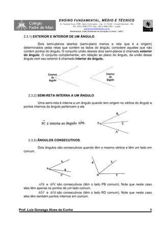 ENSINO F UNDAME NTAL , MÉDIO E TÉCNICO
                          Av. Tancredo Neves, 3500 – Bairro Universitário – Cep.: 35.170-056 – Coronel Fabriciano – MG
                                         Tel.: (031) 3846-5755– Fax.: (031) 3846-5783 - e-mail:
                                                    padredeman@padredeman.com.br
                                      Mantenedora: União Brasiliense de Educação e Cultura – UBEC


  2.3.1) EXTERIOR E INTERIOR DE UM ÂNGULO

           Dois semi-planos abertos (semi-plano menos a reta que é a origem)
  determinados pelas retas que contém os lados do ângulo, considere aqueles que não
  contém pontos do ângulo. O conjunto união desses dois semi-planos é chamado exterior
  do ângulo. O conjunto complementar, em relação ao plano do ângulo, da união desse
  ângulo com seu exterior é chamado interior do ângulo.




     2.3.2) SEMI-RETA INTERNA A UM ÂNGULO

            Uma semi-reta é interna a um ângulo quando tem origem no vértice do ângulo e
  pontos internos do ângulo pertencem a ele




     2.3.3) ÂNGULOS CONSECUTIVOS

           Dois ângulos são consecutivos quando têm o mesmo vértice e têm um lado em
  comum.




              ˆ      ˆ
             APB e BPC são consecutivos (têm o lado PB comum). Note que neste caso
  eles têm apenas os pontos de um lado comum.
              ˆ      ˆ
            RDT e RDS são consecutivos (têm o lado RD comum). Note que neste caso
  eles têm também pontos internos em comum.



Prof. Luiz Gonzaga Alves da Cunha                                                                                        8
 