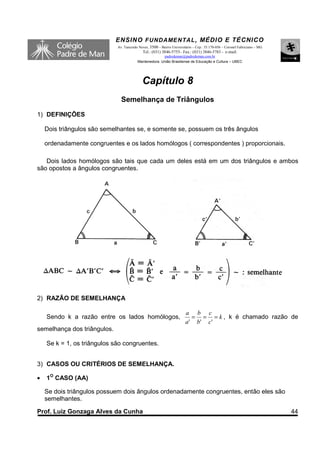 ENSINO F UNDAME NTAL , MÉDIO E TÉCNICO
                             Av. Tancredo Neves, 3500 – Bairro Universitário – Cep.: 35.170-056 – Coronel Fabriciano – MG
                                            Tel.: (031) 3846-5755– Fax.: (031) 3846-5783 - e-mail:
                                                       padredeman@padredeman.com.br
                                         Mantenedora: União Brasiliense de Educação e Cultura – UBEC




                                            Capítulo 8
                               Semelhança de Triângulos
1) DEFINIÇÕES

    Dois triângulos são semelhantes se, e somente se, possuem os três ângulos

    ordenadamente congruentes e os lados homólogos ( correspondentes ) proporcionais.

   Dois lados homólogos são tais que cada um deles está em um dos triângulos e ambos
são opostos a ângulos congruentes.




2) RAZÃO DE SEMELHANÇA

                                                                        a b c
    Sendo k a razão entre os lados homólogos,                              = = = k , k é chamado razão de
                                                                        a ' b' c '
semelhança dos triângulos.

    Se k = 1, os triângulos são congruentes.


3) CASOS OU CRITÉRIOS DE SEMELHANÇA.

•   1O CASO (AA)

    Se dois triângulos possuem dois ângulos ordenadamente congruentes, então eles são
    semelhantes.

Prof. Luiz Gonzaga Alves da Cunha                                                                                           44
 