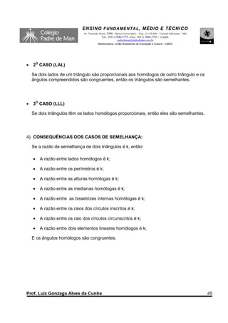 ENSINO F UNDAME NTAL , MÉDIO E TÉCNICO
                               Av. Tancredo Neves, 3500 – Bairro Universitário – Cep.: 35.170-056 – Coronel Fabriciano – MG
                                              Tel.: (031) 3846-5755– Fax.: (031) 3846-5783 - e-mail:
                                                         padredeman@padredeman.com.br
                                           Mantenedora: União Brasiliense de Educação e Cultura – UBEC




•   2O CASO (LAL)

    Se dois lados de um triângulo são proporcionais aos homólogos de outro triângulo e os
    ângulos compreendidos são congruentes, então os triângulos são semelhantes.




•   3O CASO (LLL)

    Se dois triângulos têm os lados homólogos proporcionais, então eles são semelhantes.




4) CONSEQUÊNCIAS DOS CASOS DE SEMELHANÇA:

    Se a razão de semelhança de dois triângulos é k, então:

    •   A razão entre lados homólogos é k;

    •   A razão entre os perímetros é k;

    •   A razão entre as alturas homólogas é k;

    •   A razão entre as medianas homólogas é k;

    •   A razão entre as bissetrizes internas homólogas é k;

    •   A razão entre os raios dos círculos inscritos é k;

    •   A razão entre os raio dos círculos circunscritos é k;

    •   A razão entre dois elementos lineares homólogos é k;

    E os ângulos homólogos são congruentes.




Prof. Luiz Gonzaga Alves da Cunha                                                                                             45
 
