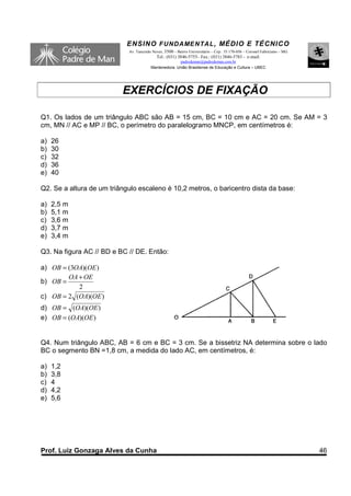 ENSINO F UNDAME NTAL , MÉDIO E TÉCNICO
                            Av. Tancredo Neves, 3500 – Bairro Universitário – Cep.: 35.170-056 – Coronel Fabriciano – MG
                                           Tel.: (031) 3846-5755– Fax.: (031) 3846-5783 - e-mail:
                                                      padredeman@padredeman.com.br
                                        Mantenedora: União Brasiliense de Educação e Cultura – UBEC




                          EXERCÍCIOS DE FIXAÇÃO

Q1. Os lados de um triângulo ABC são AB = 15 cm, BC = 10 cm e AC = 20 cm. Se AM = 3
cm, MN // AC e MP // BC, o perímetro do paralelogramo MNCP, em centímetros é:

a)   26
b)   30
c)   32
d)   36
e)   40

Q2. Se a altura de um triângulo escaleno é 10,2 metros, o baricentro dista da base:

a)   2,5 m
b)   5,1 m
c)   3,6 m
d)   3,7 m
e)   3,4 m

Q3. Na figura AC // BD e BC // DE. Então:

a) OB = (3OA)(OE )
        OA + OE
b) OB =
           2
c) OB = 2 (OA)(OE )
d) OB = (OA)(OE )
e) OB = (OA)(OE )


Q4. Num triângulo ABC, AB = 6 cm e BC = 3 cm. Se a bissetriz NA determina sobre o lado
BC o segmento BN =1,8 cm, a medida do lado AC, em centímetros, é:

a)   1,2
b)   3,8
c)   4
d)   4,2
e)   5,6




Prof. Luiz Gonzaga Alves da Cunha                                                                                          46
 