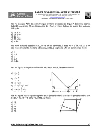 ENSINO F UNDAME NTAL , MÉDIO E TÉCNICO
                            Av. Tancredo Neves, 3500 – Bairro Universitário – Cep.: 35.170-056 – Coronel Fabriciano – MG
                                           Tel.: (031) 3846-5755– Fax.: (031) 3846-5783 - e-mail:
                                                      padredeman@padredeman.com.br
                                        Mantenedora: União Brasiliense de Educação e Cultura – UBEC




Q5. No triângulo ABC, de perímetro igual a 88 cm, a bissetriz do ângulo A determina sobre o
lado BC, que mede 22 cm. Segmentos de 12 cm e 10 cm. Calcule os outros dois lados do
triângulo.

a)   28 e 38
b)   26 e 40
c)   22 e 44
d)   30 e 36
e)   n.d.a

Q6. Num triângulo isósceles ABC, de 15 cm de perímetro, a base AC = 3 cm. Se AM e AN
são respectivamente, mediana e bissetriz, então, o segmento MN, em centímetros, mede;

a)   1
b)   1,6
c)   2
d)   2,4
e)   n.d.a


Q7. Na figura, os ângulos assinalados são retos, temos, necessariamente,

     x p
a)     =
     y m
     x m
b)     =
     y p
c)   xy = pm
d)   x2 + y 2 = p2 + m2
     1 1 1 1
e)     + = +
     x y m p

Q8. Na figura ABCD é paralelogramo BE é perpendicular a CD e BF é perpendicular a CD.
Se BE = 12 , BF = 6 e BC = 8, então AB mede:

a)   12
b)   13
c)   14
d)   15
e)   16




Prof. Luiz Gonzaga Alves da Cunha                                                                                          47
 