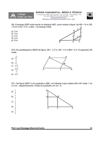 ENSINO F UNDAME NTAL , MÉDIO E TÉCNICO
                           Av. Tancredo Neves, 3500 – Bairro Universitário – Cep.: 35.170-056 – Coronel Fabriciano – MG
                                          Tel.: (031) 3846-5755– Fax.: (031) 3846-5783 - e-mail:
                                                     padredeman@padredeman.com.br
                                       Mantenedora: União Brasiliense de Educação e Cultura – UBEC




Q9. O losango ADEF está inscrito no triângulo ABC, como mostra a figura. Se AB = 12 m, BC
= 8 cm e AC = 6 m, o lado l do losango mede:

a)   5m
b)   3m
c)   2m
d)   4m
e)   8m



Q10. No paralelogramo ABCD da figura, AB = 4 3 m, AD = 3 m e BM = 2 m. O segmento CN
mede:

      3
a)
     2
b)   3
c) 2 3
   5 3
d)
    2
e) 3 3



Q11. Na figura ADEF é um quadrado e ABC, um triângulo cujos catetos AB e AC mede 1 cm
e 3 cm , respectivamente. O lado do quadrado, em cm , é:

     1
a)
     4
     1
b)
     3
     1
c)
     2
     3
d)
     4
     2
e)
     3




Prof. Luiz Gonzaga Alves da Cunha                                                                                         48
 