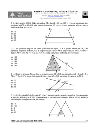 ENSINO F UNDAME NTAL , MÉDIO E TÉCNICO
                           Av. Tancredo Neves, 3500 – Bairro Universitário – Cep.: 35.170-056 – Coronel Fabriciano – MG
                                          Tel.: (031) 3846-5755– Fax.: (031) 3846-5783 - e-mail:
                                                     padredeman@padredeman.com.br
                                       Mantenedora: União Brasiliense de Educação e Cultura – UBEC




Q12. No trapézio ABCD, MN é paralelo a AB. Se AB = 36 cm, DC = 12 cm e as alturas dos
trapézios ABCD e MNCD são, respectivamente, 15 cm e 10 cm, pode-se afirmar que a
medida de MN, em cm, é:

a)   16
b)   24
c)   28
d)   36
e)   48



Q13. Na pirâmide regular de base quadrada da figura, M é o ponto médio de DE, CM
pertence ao plano da base, CM é perpendicular a DE e AB é perpendicular a CM. Se DE =
200 m, AB = 5 m, AC = 7 m e AM = 75 m, então a altura da pirâmide, em metros é:

a)   150
b)   145
c)   140
d)   135
e)   130



Q14. Observe a figura. Nessa figura, os segmentos AD e BC são paralelos, AD = 8, AB = 3 e
BC = 7. Sendo P o ponto de interseção das retas AB e DC, a medida do segmento BP é:

a)   22
b)   21
c)   24
d)   23



Q15. O triângulo ABC da figura ( BC = 3m ) sofre um deslocamento lateral de 2 m ocupando
a posição do triângulo A’B’C’. Sabendo que o perímetro do triângulo ABC é 16 cm, então o
perímetro do triângulo B’CD é em metros:

a)   16
b)   16/3
c)   8
d)   6
e)   4/3



Prof. Luiz Gonzaga Alves da Cunha                                                                                         49
 