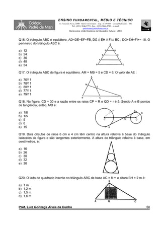 ENSINO F UNDAME NTAL , MÉDIO E TÉCNICO
                            Av. Tancredo Neves, 3500 – Bairro Universitário – Cep.: 35.170-056 – Coronel Fabriciano – MG
                                           Tel.: (031) 3846-5755– Fax.: (031) 3846-5783 - e-mail:
                                                      padredeman@padredeman.com.br
                                        Mantenedora: União Brasiliense de Educação e Cultura – UBEC




Q16. O triângulo ABC é equilátero, AD=DE=EF=FB, DG // EH // FI // BC , DG+EH+FI+= 18. O
perímetro do triângulo ABC é:

a)   12
b)   24
c)   36
d)   48
e)   54

Q17. O triângulo ABC da figura é equilátero. AM = MB = 5 e CD = 6. O valor de AE :

a)   76/11
b)   78/11
c)   80/11
d)   77/11
e)   79/11

Q18. Na figura, CD = 30 e a razão entre os raios CP = R e QD = r é 5. Sendo A e B pontos
de tangência, então, MD é:

a)   1/6
b)   1/5
c)   5
d)   6
e)   15

Q19. Dois círculos de raios 6 cm e 4 cm têm centro na altura relativa à base do triângulo
isósceles da figura e são tangentes exteriormente. A altura do triângulo relativa à base, em
centímetros, é:

a)   16
b)   26
c)   30
d)   32
e)   36



Q20. O lado do quadrado inscrito no triângulo ABC de base AC = 8 m e altura BH = 2 m é:

a)   1m
b)   1,2 m
c)   1,5 m
d)   1,6 m


Prof. Luiz Gonzaga Alves da Cunha                                                                                          50
 