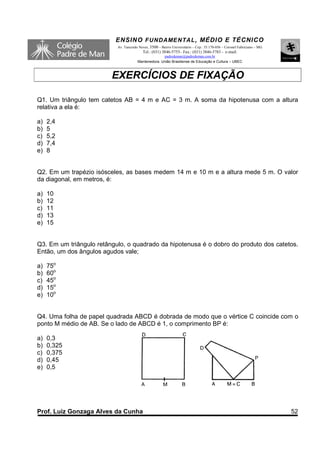 ENSINO F UNDAME NTAL , MÉDIO E TÉCNICO
                           Av. Tancredo Neves, 3500 – Bairro Universitário – Cep.: 35.170-056 – Coronel Fabriciano – MG
                                          Tel.: (031) 3846-5755– Fax.: (031) 3846-5783 - e-mail:
                                                     padredeman@padredeman.com.br
                                       Mantenedora: União Brasiliense de Educação e Cultura – UBEC



                         EXERCÍCIOS DE FIXAÇÃO

Q1. Um triângulo tem catetos AB = 4 m e AC = 3 m. A soma da hipotenusa com a altura
relativa a ela é:

a)   2,4
b)   5
c)   5,2
d)   7,4
e)   8


Q2. Em um trapézio isósceles, as bases medem 14 m e 10 m e a altura mede 5 m. O valor
da diagonal, em metros, é:

a)   10
b)   12
c)   11
d)   13
e)   15


Q3. Em um triângulo retângulo, o quadrado da hipotenusa é o dobro do produto dos catetos.
Então, um dos ângulos agudos vale;

a)   75o
b)   60o
c)   45o
d)   15o
e)   10o


Q4. Uma folha de papel quadrada ABCD é dobrada de modo que o vértice C coincide com o
ponto M médio de AB. Se o lado de ABCD é 1, o comprimento BP é:

a)   0,3
b)   0,325
c)   0,375
d)   0,45
e)   0,5




Prof. Luiz Gonzaga Alves da Cunha                                                                                         52
 