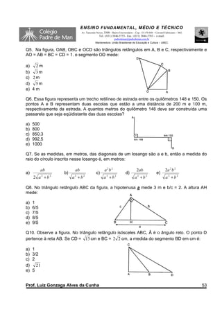 ENSINO F UNDAME NTAL , MÉDIO E TÉCNICO
                              Av. Tancredo Neves, 3500 – Bairro Universitário – Cep.: 35.170-056 – Coronel Fabriciano – MG
                                             Tel.: (031) 3846-5755– Fax.: (031) 3846-5783 - e-mail:
                                                        padredeman@padredeman.com.br
                                          Mantenedora: União Brasiliense de Educação e Cultura – UBEC


Q5. Na figura, OAB, OBC e OCD são triângulos retângulos em A, B e C, respectivamente e
AO = AB = BC = CD = 1. o segmento OD mede:

a) 2 m
b) 3 m
c) 2 m
d) 5 m
e) 4 m

Q6. Essa figura representa um trecho retilíneo de estrada entre os quilômetros 148 e 150. Os
pontos A e B representam duas escolas que estão a uma distância de 200 m e 100 m,
respectivamente da estrada. A quantos metros do quilômetro 148 deve ser construída uma
passarela que seja eqüidistante das duas escolas?

a)   500
b)   800
c)   850,3
d)   992,5
e)   1000

Q7. Se as medidas, em metros, das diagonais de um losango são a e b, então a medida do
raio do círculo inscrito nesse losango é, em metros:

            ab           ab                       a 2b 2                        2ab                       2a 2 b 2
a)                 b)                      c)                         d)                          e)
     2 a2 + b2          a2 + b2                   a2 + b2                     a2 + b2                     a2 + b2

Q8. No triângulo retângulo ABC da figura, a hipotenusa a mede 3 m e b/c = 2. A altura AH
mede:

a)   1
b)   6/5
c)   7/5
d)   8/5
e)   9/5

Q10. Observe a figura. No triângulo retângulo isósceles ABC, Â é o ângulo reto. O ponto D
pertence à reta AB. Se CD = 13 cm e BC = 2 2 cm, a medida do segmento BD em cm é:

a)   1
b)   3/2
c)   2
d)     21
e)   5


Prof. Luiz Gonzaga Alves da Cunha                                                                                            53
 