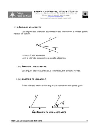 ENSINO F UNDAME NTAL , MÉDIO E TÉCNICO
                          Av. Tancredo Neves, 3500 – Bairro Universitário – Cep.: 35.170-056 – Coronel Fabriciano – MG
                                         Tel.: (031) 3846-5755– Fax.: (031) 3846-5783 - e-mail:
                                                    padredeman@padredeman.com.br
                                      Mantenedora: União Brasiliense de Educação e Cultura – UBEC




  2.3.4) ÂNGULOS ADJACENTES

            Dois ângulos são chamados adjacentes se são consecutivos e não têm pontos
  internos em comum.




             ˆ     ˆ
            APB e BPC são adjacentes.
             ˆ      ˆ
            APB e APC são consecutivos e não são adjacentes.



     2.3.5) ÂNGULOS CONGRUENTES

           Dois ângulos são congruentes se, e somente se, têm a mesma medida.



     2.3.6) BISSETRIZ DE UM ÂNGULO


           É uma semi-reta interna a esse ângulo que o divide em duas partes iguais.




Prof. Luiz Gonzaga Alves da Cunha                                                                                        9
 
