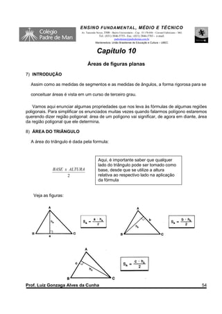 ENSINO F UNDAME NTAL , MÉDIO E TÉCNICO
                            Av. Tancredo Neves, 3500 – Bairro Universitário – Cep.: 35.170-056 – Coronel Fabriciano – MG
                                           Tel.: (031) 3846-5755– Fax.: (031) 3846-5783 - e-mail:
                                                      padredeman@padredeman.com.br
                                        Mantenedora: União Brasiliense de Educação e Cultura – UBEC


                                         Capítulo 10
                                 Áreas de figuras planas
7) INTRODUÇÃO

  Assim como as medidas de segmentos e as medidas de ângulos, a forma rigorosa para se

  conceituar áreas é vista em um curso de terceiro grau.

    Vamos aqui enunciar algumas propriedades que nos leva às fórmulas de algumas regiões
poligonais. Para simplificar os enunciados muitas vezes quando falarmos polígono estaremos
querendo dizer região poligonal: área de um polígono vai significar, de agora em diante, área
da região poligonal que ele determina.

8) ÁREA DO TRIÂNGULO

  A área do triângulo é dada pela formula:



                                           Aqui, é importante saber que qualquer
                                           lado do triângulo pode ser tomado como
              BASE x ALTURA                base, desde que se utilize a altura
                    2                      relativa ao respectivo lado na aplicação
                                           da fórmula


    Veja as figuras:




Prof. Luiz Gonzaga Alves da Cunha                                                                                          54
 