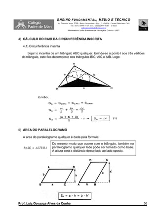 ENSINO F UNDAME NTAL , MÉDIO E TÉCNICO
                            Av. Tancredo Neves, 3500 – Bairro Universitário – Cep.: 35.170-056 – Coronel Fabriciano – MG
                                           Tel.: (031) 3846-5755– Fax.: (031) 3846-5783 - e-mail:
                                                      padredeman@padredeman.com.br
                                        Mantenedora: União Brasiliense de Educação e Cultura – UBEC



4) CÁLCULO DO RAIO DA CIRCUNFERÊNCIA INSCRITA

  4.1) Circunferência inscrita

      Seja I o incentro de um triângulo ABC qualquer. Unindo-se o ponto I aos três vértices
  do triângulo, este fica decomposto nos triângulos BIC, AIC e AIB. Logo:




5) ÁREA DO PARALELOGRAMO

  A área do paralelogramo qualquer é dada pela fórmula:

                        Do mesmo modo que ocorre com o triângulo, também no
   BASE x ALTURA        paralelogramo qualquer lado pode ser tomado como base.
                        A altura será a distância desse lado ao lado oposto.




                                                                                                ‘




Prof. Luiz Gonzaga Alves da Cunha                                                                                          56
 