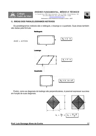 ENSINO F UNDAME NTAL , MÉDIO E TÉCNICO
                           Av. Tancredo Neves, 3500 – Bairro Universitário – Cep.: 35.170-056 – Coronel Fabriciano – MG
                                          Tel.: (031) 3846-5755– Fax.: (031) 3846-5783 - e-mail:
                                                     padredeman@padredeman.com.br
                                       Mantenedora: União Brasiliense de Educação e Cultura – UBEC


6) ÁREAS DOS PARALELOGRAMOS NOTÁVEIS

  Os paralelogramos notáveis são o retângulo, o losango e o quadrado. Suas áreas também
são dadas pela fórmula:




  BASE x ALTURA




  Porém, como as diagonais do losângo são perpendiculares, é possível expressar sua área
em função de suas diagonais.




Prof. Luiz Gonzaga Alves da Cunha                                                                                         57
 