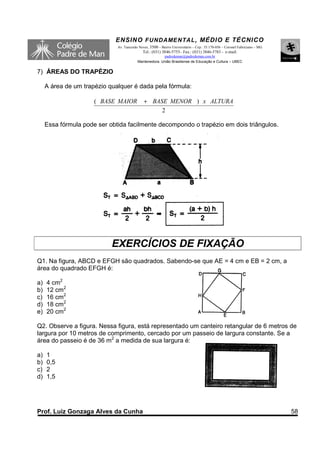 ENSINO F UNDAME NTAL , MÉDIO E TÉCNICO
                              Av. Tancredo Neves, 3500 – Bairro Universitário – Cep.: 35.170-056 – Coronel Fabriciano – MG
                                             Tel.: (031) 3846-5755– Fax.: (031) 3846-5783 - e-mail:
                                                        padredeman@padredeman.com.br
                                          Mantenedora: União Brasiliense de Educação e Cultura – UBEC


7) ÁREAS DO TRAPÉZIO

     A área de um trapézio qualquer é dada pela fórmula:

                      ( BASE MAIOR            + BASE MENOR ) x ALTURA
                                                   2

     Essa fórmula pode ser obtida facilmente decompondo o trapézio em dois triângulos.




                            EXERCÍCIOS DE FIXAÇÃO
Q1. Na figura, ABCD e EFGH são quadrados. Sabendo-se que AE = 4 cm e EB = 2 cm, a
área do quadrado EFGH é:

a)   4 cm2
b)   12 cm2
c)   16 cm2
d)   18 cm2
e)   20 cm2

Q2. Observe a figura. Nessa figura, está representado um canteiro retangular de 6 metros de
largura por 10 metros de comprimento, cercado por um passeio de largura constante. Se a
área do passeio é de 36 m2 a medida de sua largura é:

a)   1
b)   0,5
c)   2
d)   1,5




Prof. Luiz Gonzaga Alves da Cunha                                                                                            58
 