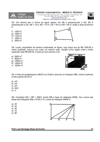 ENSINO F UNDAME NTAL , MÉDIO E TÉCNICO
                           Av. Tancredo Neves, 3500 – Bairro Universitário – Cep.: 35.170-056 – Coronel Fabriciano – MG
                                          Tel.: (031) 3846-5755– Fax.: (031) 3846-5783 - e-mail:
                                                     padredeman@padredeman.com.br
                                       Mantenedora: União Brasiliense de Educação e Cultura – UBEC


Q3. Um terreno tem a forma da figura abaixo. Se AB é perpendicular a AD, BC é
perpendicular a CD, AB = 10 m, BC = 70 m, CD = 40 m e AD = 80 m, então a área do terreno
é:

f)   1500 m2
g)   1600 m2
h)   1700 m2
i)   1800 m2
j)   2000 m2


Q4. Lucas, proprietário do terreno sombreado na figura, cujo preço era de R$ 1000,00 o
metro quadrado, trocou-o por outro, do mesmo valor, situado numa região onde o metro
quadrado valia R$ 900,00. A área do novo terreno é de:

e)   3600 m2
f)   9000 m2                                                                                   40 m
g)   12600 m2
h)   14000 m2
i)   16200 m2



Q5. A área do paralelogramo ABCD é a. Então a área de um triângulo ABE, onde E pertence
à reta suporte de DC é:

a)   a/4
b)   a/3
c)   a/2
d)   2a/3
e)   a


Q6. Considere NQ = MP = MN/3, sendo MN a base do retângulo KNML. Se a soma das
áreas dos triângulos NQL e PLM é 16, a área do retângulo KMNL é:

a)   24
b)   32
c)   48
d)   72
e)   96




Prof. Luiz Gonzaga Alves da Cunha                                                                                         59
 