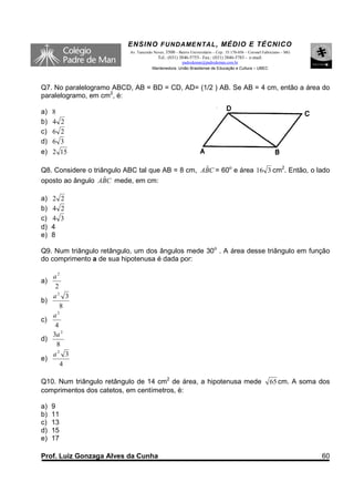 ENSINO F UNDAME NTAL , MÉDIO E TÉCNICO
                           Av. Tancredo Neves, 3500 – Bairro Universitário – Cep.: 35.170-056 – Coronel Fabriciano – MG
                                          Tel.: (031) 3846-5755– Fax.: (031) 3846-5783 - e-mail:
                                                     padredeman@padredeman.com.br
                                       Mantenedora: União Brasiliense de Educação e Cultura – UBEC




Q7. No paralelogramo ABCD, AB = BD = CD, AD= (1/2 ) AB. Se AB = 4 cm, então a área do
paralelogramo, em cm2, é:

a)   8
b)   4 2
c)   6 2
d)   6 3
e) 2 15

Q8. Considere o triângulo ABC tal que AB = 8 cm, ABC = 60o e área 16 3 cm2. Então, o lado
                                                  ˆ
                    ˆ
oposto ao ângulo ABC mede, em cm:

a)   2 2
b)   4 2
c)   4 3
d)   4
e)   8

Q9. Num triângulo retângulo, um dos ângulos mede 30o . A área desse triângulo em função
do comprimento a de sua hipotenusa é dada por:

     a2
a)
      2
     a2 3
b)
        8
       2
     a
c)
      4
     3a 2
d)
      8
     a2 3
e)
        4

Q10. Num triângulo retângulo de 14 cm2 de área, a hipotenusa mede                                          65 cm. A soma dos
comprimentos dos catetos, em centímetros, é:

a)   9
b)   11
c)   13
d)   15
e)   17

Prof. Luiz Gonzaga Alves da Cunha                                                                                         60
 