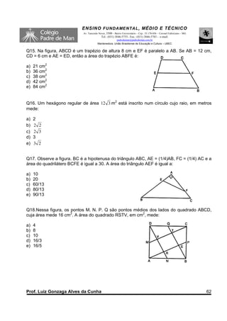 ENSINO F UNDAME NTAL , MÉDIO E TÉCNICO
                           Av. Tancredo Neves, 3500 – Bairro Universitário – Cep.: 35.170-056 – Coronel Fabriciano – MG
                                          Tel.: (031) 3846-5755– Fax.: (031) 3846-5783 - e-mail:
                                                     padredeman@padredeman.com.br
                                       Mantenedora: União Brasiliense de Educação e Cultura – UBEC


Q15. Na figura, ABCD é um trapézio de altura 8 cm e EF é paralelo a AB. Se AB = 12 cm,
CD = 6 cm e AE = ED, então a área do trapézio ABFE é:

a)   21 cm2
b)   36 cm2
c)   38 cm2
d)   42 cm2
e)   84 cm2


Q16. Um hexágono regular de área 12 3 m2 está inscrito num círculo cujo raio, em metros
mede:

a)   2
b)   2 2
c)   2 3
d)   3
e)   3 2


Q17. Observe a figura. BC é a hipotenusa do triângulo ABC, AE = (1/4)AB, FC = (1/4) AC e a
área do quadrilátero BCFE é igual a 30. A área do triângulo AEF é igual a:

a)   10
b)   20
c)   60/13
d)   80/13
e)   90/13


Q18.Nessa figura, os pontos M. N. P. Q são pontos médios dos lados do quadrado ABCD,
cuja área mede 16 cm2. A área do quadrado RSTV, em cm2, mede:

a)   4
b)   8
c)   10
d)   16/3
e)   16/5




Prof. Luiz Gonzaga Alves da Cunha                                                                                         62
 