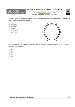 ENSINO F UNDAME NTAL , MÉDIO E TÉCNICO
                           Av. Tancredo Neves, 3500 – Bairro Universitário – Cep.: 35.170-056 – Coronel Fabriciano – MG
                                          Tel.: (031) 3846-5755– Fax.: (031) 3846-5783 - e-mail:
                                                     padredeman@padredeman.com.br
                                       Mantenedora: União Brasiliense de Educação e Cultura – UBEC




Q19. Na figura, o hexágono regular ABCDEF está inscrito no circulo de centro O. Se AB = 4
cm, a área do quadrilátero ABOF é:

a)   8 2 cm2
b)   8 3 cm2
c)   16 cm2
d)   16 2 cm2
e)   16 3 cm2




Q20. A área de um losango é 120 m2 e uma de suas diagonais mede 10 m. O lado do
losango, em metros, é:

a)   9
b)   11
c)   13
d)   15
e)   16




Prof. Luiz Gonzaga Alves da Cunha                                                                                         63
 