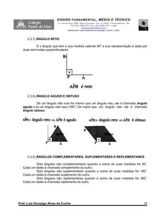 ENSINO F UNDAME NTAL , MÉDIO E TÉCNICO
                         Av. Tancredo Neves, 3500 – Bairro Universitário – Cep.: 35.170-056 – Coronel Fabriciano – MG
                                        Tel.: (031) 3846-5755– Fax.: (031) 3846-5783 - e-mail:
                                                   padredeman@padredeman.com.br
                                     Mantenedora: União Brasiliense de Educação e Cultura – UBEC



     2.3.7) ÂNGULO RETO

          É o ângulo que tem a sua medida valendo 90o e sua representação é dada por
  duas semi-retas perpendiculares.




     2.3.8) ÂNGULO AGUDO E OBTUSO

           Se um ângulo não nulo for menor que um ângulo reto, ele é chamado ângulo
  agudo e se um ângulo não raso (180o ) for maior que um ângulo reto ele é chamado
  ângulo obtuso.




     2.3.9) ÂNGULOS COMPLEMENTARES, SUPLEMENTARES E REPLEMENTARES

          Dois ângulos são complementares quando a soma de suas medidas for 90º.
  Cada um deles é chamado complemento do outro.
          Dois ângulos são suplementares quando a soma de suas medidas for 180º.
  Cada um deles é chamado suplemento do outro.
          Dois ângulos são replementares quando a soma de suas medidas for 360º.
  Cada um deles é chamado replemento do outro.




Prof. Luiz Gonzaga Alves da Cunha                                                                                       10
 