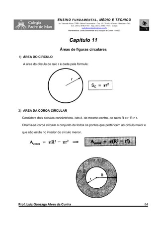 ENSINO F UNDAME NTAL , MÉDIO E TÉCNICO
                            Av. Tancredo Neves, 3500 – Bairro Universitário – Cep.: 35.170-056 – Coronel Fabriciano – MG
                                           Tel.: (031) 3846-5755– Fax.: (031) 3846-5783 - e-mail:
                                                      padredeman@padredeman.com.br
                                        Mantenedora: União Brasiliense de Educação e Cultura – UBEC




                                         Capítulo 11
                             Áreas de figuras circulares
1) ÁREA DO CÍRCULO

  A área do círculo de raio r é dada pela fórmula:




2) ÁREA DA COROA CIRCULAR

  Considere dois círculos concêntricos, isto é, de mesmo centro, de raios R e r, R > r.

  Chama-se coroa circular o conjunto de todos os pontos que pertencem ao circulo maior e

  que não estão no interior do círculo menor.




Prof. Luiz Gonzaga Alves da Cunha                                                                                          64
 