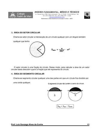 ENSINO F UNDAME NTAL , MÉDIO E TÉCNICO
                            Av. Tancredo Neves, 3500 – Bairro Universitário – Cep.: 35.170-056 – Coronel Fabriciano – MG
                                           Tel.: (031) 3846-5755– Fax.: (031) 3846-5783 - e-mail:
                                                      padredeman@padredeman.com.br
                                        Mantenedora: União Brasiliense de Educação e Cultura – UBEC




3) ÁREA DO SETOR CIRCULAR

  Chama-se setor circular a intersecção de um círculo qualquer com um ângulo também

  qualquer que tenha seu vértice no centro do círculo.




    O setor circular é uma fração do círculo. Desse modo, para calcular a área de um setor
circular basta descobrir qual é a fração que ele representa do círculo.

4) ÁREA DO SEGMENTO CIRCULAR

  Chama-se segmento circular qualquer uma das partes em que um círculo fica dividido por

  uma corda qualquer.




Prof. Luiz Gonzaga Alves da Cunha                                                                                          65
 