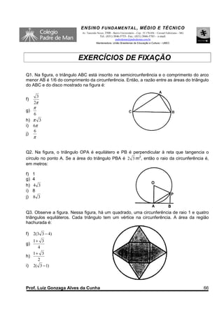ENSINO F UNDAME NTAL , MÉDIO E TÉCNICO
                            Av. Tancredo Neves, 3500 – Bairro Universitário – Cep.: 35.170-056 – Coronel Fabriciano – MG
                                           Tel.: (031) 3846-5755– Fax.: (031) 3846-5783 - e-mail:
                                                      padredeman@padredeman.com.br
                                        Mantenedora: União Brasiliense de Educação e Cultura – UBEC




                          EXERCÍCIOS DE FIXAÇÃO

Q1. Na figura, o triângulo ABC está inscrito na semicircunferência e o comprimento do arco
menor AB é 1/6 do comprimento da circunferência. Então, a razão entre as áreas do triângulo
do ABC e do disco mostrado na figura é:

         3
f)
     2π
     π
g)
     6
h) π 3
i) 6π
   6
j)
     π


Q2. Na figura, o triângulo OPA é equilátero e PB é perpendicular à reta que tangencia o
círculo no ponto A. Se a área do triângulo PBA é 2 3 m2, então o raio da circunferência é,
em metros:

f)   1
g)   4
h)   4 3
i)   8
j)   8 3


Q3. Observe a figura. Nessa figura, há um quadrado, uma circunferência de raio 1 e quatro
triângulos equiláteros. Cada triângulo tem um vértice na circunferência. A área da região
hachurada é:

f)   2(3 3 − 4)
   1+ 3
g)
     4
   1+ 3
h)
     2
i) 2( 3 − 1)




Prof. Luiz Gonzaga Alves da Cunha                                                                                          66
 