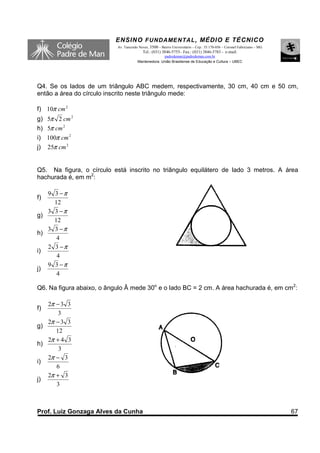 ENSINO F UNDAME NTAL , MÉDIO E TÉCNICO
                           Av. Tancredo Neves, 3500 – Bairro Universitário – Cep.: 35.170-056 – Coronel Fabriciano – MG
                                          Tel.: (031) 3846-5755– Fax.: (031) 3846-5783 - e-mail:
                                                     padredeman@padredeman.com.br
                                       Mantenedora: União Brasiliense de Educação e Cultura – UBEC




Q4. Se os lados de um triângulo ABC medem, respectivamente, 30 cm, 40 cm e 50 cm,
então a área do círculo inscrito neste triângulo mede:

f) 10π cm 2
g) 5π 2 cm 2
h) 5π cm 2
i) 100π cm 2
j)   25π cm 2


Q5. Na figura, o círculo está inscrito no triângulo equilátero de lado 3 metros. A área
hachurada é, em m2:

   9 3 −π
f)
     12
   3 3 −π
g)
     12
   3 3 −π
h)
      4
   2 3 −π
i)
      4
   9 3 −π
j)
      4

Q6. Na figura abaixo, o ângulo Â mede 30o e o lado BC = 2 cm. A área hachurada é, em cm2:

   2π − 3 3
f)
       3
   2π − 3 3
g)
      12
   2π + 4 3
h)
       3
   2π − 3
i)
      6
   2π + 3
j)
      3



Prof. Luiz Gonzaga Alves da Cunha                                                                                         67
 