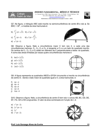 ENSINO F UNDAME NTAL , MÉDIO E TÉCNICO
                               Av. Tancredo Neves, 3500 – Bairro Universitário – Cep.: 35.170-056 – Coronel Fabriciano – MG
                                              Tel.: (031) 3846-5755– Fax.: (031) 3846-5783 - e-mail:
                                                         padredeman@padredeman.com.br
                                           Mantenedora: União Brasiliense de Educação e Cultura – UBEC



Q7. Na figura, o triângulo ABC está inscrito na semicircunferência de centro O e raio a. Se
BÂC = 30o , a medida da área hachurada é:

   a2
b)      (π − 3 ) b) a 2 (π − 3 )
    2
   a2                         3
c)      (π − 1)  d) a 2 (π −    )
    2                        2
e) a 2 (π − 1)

Q8. Observe a figura. Nela a circunferência maior C tem raio 2, e cada uma das
circunferências menores, C1, C2, C3 e C4, é tangente a C e a um lado do quadrado inscrito.
Os centros de C1, C2, C3 e C4 estão em diâmetro de C perpendiculares a lados do quadrado.
A soma das áreas limitadas por essas quatro circunferências menores é:

f) 8π (3 + 2 2 )
g) π (3 + 2 2 )
h) π (3 − 2 2 )
i)   2π (3 − 2 2 )



Q9. A figura representa os quadrados ABCD e EFGH circunscrito e inscrito na circunferência
de centro O . Sendo o lado maior do quadrado igual a 4, a área hachurada, é:

f)   4π − 4
g)   4π − 8
h)   4π + 8
i)   2π + 8
j)   16π − 8


Q10. Observe a figura. Nela, a circunferência de centro O tem raio r e arcos AB, BC, CD, DE,
EF, FG, GH e HÁ congruentes. O valor da área sombreada em função de r, é:

a) r 2 (π − 2)
b) 2r 2 (π − 1)
c) 2r 2
d) r 2 (π − 2)




Prof. Luiz Gonzaga Alves da Cunha                                                                                             68
 