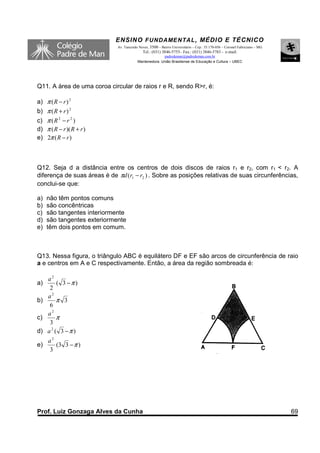 ENSINO F UNDAME NTAL , MÉDIO E TÉCNICO
                             Av. Tancredo Neves, 3500 – Bairro Universitário – Cep.: 35.170-056 – Coronel Fabriciano – MG
                                            Tel.: (031) 3846-5755– Fax.: (031) 3846-5783 - e-mail:
                                                       padredeman@padredeman.com.br
                                         Mantenedora: União Brasiliense de Educação e Cultura – UBEC




Q11. A área de uma coroa circular de raios r e R, sendo R>r, é:

a) π ( R − r ) 2
b) π ( R + r ) 2
c) π ( R 2 − r 2 )
d) π ( R − r )( R + r )
e) 2π ( R − r )



Q12. Seja d a distância entre os centros de dois discos de raios r1 e r2, com r1 < r2. A
diferença de suas áreas é de πd (r1 − r2 ) . Sobre as posições relativas de suas circunferências,
conclui-se que:

a)   não têm pontos comuns
b)   são concêntricas
c)   são tangentes interiormente
d)   são tangentes exteriormente
e)   têm dois pontos em comum.



Q13. Nessa figura, o triângulo ABC é equilátero DF e EF são arcos de circunferência de raio
a e centros em A e C respectivamente. Então, a área da região sombreada é:

   a2
a)      ( 3 −π )
    2
   a2
b)      π 3
    6
   a2
c)      π
    3
d) a 2 ( 3 − π )
   a2
e)    (3 3 − π )
   3




Prof. Luiz Gonzaga Alves da Cunha                                                                                           69
 