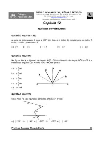 ENSINO F UNDAME NTAL , MÉDIO E TÉCNICO
                                 Av. Tancredo Neves, 3500 – Bairro Universitário – Cep.: 35.170-056 – Coronel Fabriciano – MG
                                                Tel.: (031) 3846-5755– Fax.: (031) 3846-5783 - e-mail:
                                                           padredeman@padredeman.com.br
                                             Mantenedora: União Brasiliense de Educação e Cultura – UBEC


                                              Capítulo 12
                                     Questões de vestibulares

QUESTÃO 01 (UFSM – RS)

A soma de dois ângulos é igual a 100º. Um deles é o dobro do complemento do outro. A
razão do maior para o menor é:

a( )6              b(   )5              c(       )4                         d(        )3                                   e(   )2



QUESTÃO 02 (UFMG)

Na figura, OM é a bissetriz do ângulo AÔB, ON é a bissetriz do ângulo BÔC e OP é a
bissetriz do ângulo CÔD. A soma PÔD + MÔN é igual a:

         π
a. ( )       rad
         2
         π
b. ( )       rad
         4
         π
c. ( )       rad
         6
         π
d. ( )   rad
       3
e. ( ) π rad


QUESTÃO 03 (UFES)

Se as retas r e s da figura são paralelas, então 3α + β vale:




a ( ) 225º         b(   ) 195º c (   ) 215º         d(        ) 175º e (              ) 185º


Prof. Luiz Gonzaga Alves da Cunha                                                                                                    70
 