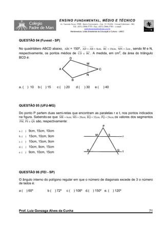 ENSINO F UNDAME NTAL , MÉDIO E TÉCNICO
                                   Av. Tancredo Neves, 3500 – Bairro Universitário – Cep.: 35.170-056 – Coronel Fabriciano – MG
                                                  Tel.: (031) 3846-5755– Fax.: (031) 3846-5783 - e-mail:
                                                             padredeman@padredeman.com.br
                                               Mantenedora: União Brasiliense de Educação e Cultura – UBEC



QUESTÃO 04 (Fuvest - SP)

No quadrilátero ABCD abaixo, ABC = 150º, AD = AB = 4cm, BC = 10cm, MN = 2cm , sendo M e N,
                              ˆ
respectivamente, os pontos médios de CD e BC . A medida, em cm2, da área do triângulo
BCD é:




a. (       ) 10    b(   ) 15    c(     ) 20           d(        ) 30          e(        ) 40




QUESTÃO 05 (UFU-MG)

Do ponto P partem duas semi-retas que encontram as paralelas r e t, nos pontos indicados
na figura. Sabendo-se que MR = 6cm; MS = 20cm; RQ = 32cm; PQ = 24cm; os valores dos segmentos
PM, PS e QS são, respectivamente:


a. (   )    9cm, 15cm, 10cm
b. (   )    15cm, 10cm, 9cm
c. (   )    10cm, 15cm, 9cm
d. (   )    10cm, 9cm, 15cm
e. (   )    9cm, 10cm, 15cm




QUESTÃO 06 (FEI - SP)

O ângulo interno do polígono regular em que o número de diagonais excede de 3 o número
de lados é:

a(         ) 60º         b(    ) 72º      c(       ) 108º         d.(      ) 150º e. (              ) 120º




Prof. Luiz Gonzaga Alves da Cunha                                                                                                 71
 