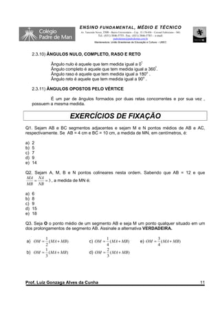 ENSINO F UNDAME NTAL , MÉDIO E TÉCNICO
                           Av. Tancredo Neves, 3500 – Bairro Universitário – Cep.: 35.170-056 – Coronel Fabriciano – MG
                                          Tel.: (031) 3846-5755– Fax.: (031) 3846-5783 - e-mail:
                                                     padredeman@padredeman.com.br
                                       Mantenedora: União Brasiliense de Educação e Cultura – UBEC



     2.3.10) ÂNGULOS NULO, COMPLETO, RASO E RETO

             Ângulo nulo é aquele que tem medida igual a 0º.
             Ângulo completo é aquele que tem medida igual a 360º.
             Ângulo raso é aquele que tem medida igual a 180o .
             Ângulo reto é aquele que tem medida igual a 90o .

     2.3.11) ÂNGULOS OPOSTOS PELO VÉRTICE

             É um par de ângulos formados por duas retas concorrentes e por sua vez ,
     possuem a mesma medida.


                      EXERCÍCIOS DE FIXAÇÃO
Q1. Sejam AB e BC segmentos adjacentes e sejam M e N pontos médios de AB e AC,
respectivamente. Se AB = 4 cm e BC = 10 cm, a medida de MN, em centímetros, é:

a)   2
b)   5
c)   7
d)   9
e)   14

Q2. Sejam A, M, B e N pontos colineares nesta ordem. Sabendo que AB = 12 e que
MA NA
    =    = 3 , a medida de MN é:
MB NB

a)   6
b)   8
c)   9
d)   15
e)   18

Q3. Seja O o ponto médio de um segmento AB e seja M um ponto qualquer situado em um
dos prolongamentos de segmento AB. Assinale a alternativa VERDADEIRA.

       1                                 1                                                        3
a) OM =  ( MA + MB)               c) OM =  ( MA + MB)                            e) OM =            ( MA + MB)
       2                                 4                                                        4
       1                                 2
b) OM = ( MA + MB)                d) OM = ( MA + MB)
       3                                 3




Prof. Luiz Gonzaga Alves da Cunha                                                                                         11
 