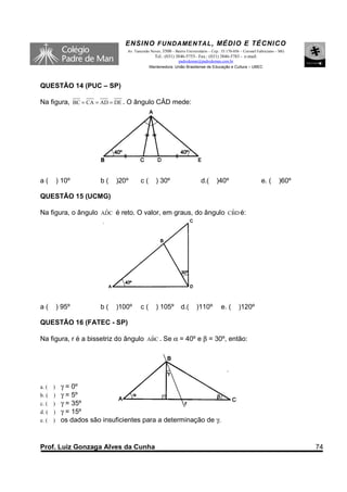 ENSINO F UNDAME NTAL , MÉDIO E TÉCNICO
                               Av. Tancredo Neves, 3500 – Bairro Universitário – Cep.: 35.170-056 – Coronel Fabriciano – MG
                                              Tel.: (031) 3846-5755– Fax.: (031) 3846-5783 - e-mail:
                                                         padredeman@padredeman.com.br
                                           Mantenedora: União Brasiliense de Educação e Cultura – UBEC



QUESTÃO 14 (PUC – SP)

Na figura, BC = CA = AD = DE . O ângulo CÂD mede:




a(       ) 10º        b(   )20º       c(       ) 30º                      d.(      )40º                      e. (      )60º

QUESTÃO 15 (UCMG)

                     ˆ                                        ˆ
Na figura, o ângulo ADC é reto. O valor, em graus, do ângulo CBD é:




a(       ) 95º        b(   )100º      c(       ) 105º         d.(      )110º         e. (       )120º

QUESTÃO 16 (FATEC - SP)

Na figura, r é a bissetriz do ângulo ABC . Se α = 40º e β = 30º, então:
                                      ˆ




a. ( )    γ = 0º
b. ( )    γ = 5º
c. ( )    γ = 35º
d. ( )    γ = 15º
e. ( )    os dados são insuficientes para a determinação de γ.


Prof. Luiz Gonzaga Alves da Cunha                                                                                             74
 