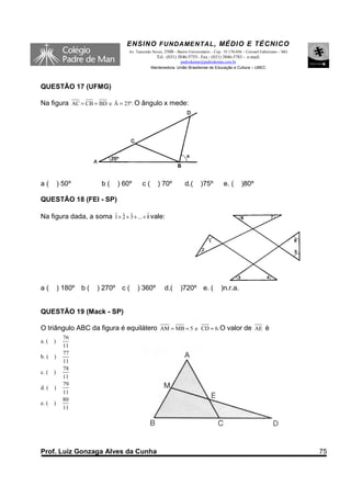 ENSINO F UNDAME NTAL , MÉDIO E TÉCNICO
                                  Av. Tancredo Neves, 3500 – Bairro Universitário – Cep.: 35.170-056 – Coronel Fabriciano – MG
                                                 Tel.: (031) 3846-5755– Fax.: (031) 3846-5783 - e-mail:
                                                            padredeman@padredeman.com.br
                                              Mantenedora: União Brasiliense de Educação e Cultura – UBEC



QUESTÃO 17 (UFMG)

Na figura AC = CB = BD e Â = 25º. O ângulo x mede:




a(         ) 50º         b(   ) 60º      c(       ) 70º           d.(      )75º         e. (       )80º

QUESTÃO 18 (FEI - SP)

Na figura dada, a soma 1 + 2 + 3 + ... + 8 vale:
                       ˆ ˆ ˆ             ˆ




a(         ) 180º b (   ) 270º c (    ) 360º          d.(      )720º e. (              )n.r.a.


QUESTÃO 19 (Mack - SP)

O triângulo ABC da figura é equilátero AM = MB = 5 e CD = 6. O valor de AE é
             76
a. (   )
             11
             77
b. (   )
             11
             78
c. (   )
             11
             79
d. (   )
             11
             80
e. (   )
             11




Prof. Luiz Gonzaga Alves da Cunha                                                                                                75
 