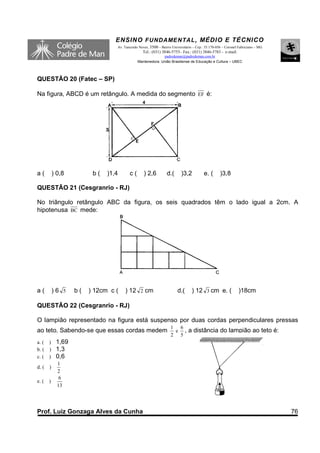 ENSINO F UNDAME NTAL , MÉDIO E TÉCNICO
                                 Av. Tancredo Neves, 3500 – Bairro Universitário – Cep.: 35.170-056 – Coronel Fabriciano – MG
                                                Tel.: (031) 3846-5755– Fax.: (031) 3846-5783 - e-mail:
                                                           padredeman@padredeman.com.br
                                             Mantenedora: União Brasiliense de Educação e Cultura – UBEC



QUESTÃO 20 (Fatec – SP)

Na figura, ABCD é um retângulo. A medida do segmento EF é:




a(         ) 0,8         b(   )1,4      c(       ) 2,6          d.(      )3,2          e. (       )3,8

QUESTÃO 21 (Cesgranrio - RJ)

No triângulo retângulo ABC da figura, os seis quadrados têm o lado igual a 2cm. A
hipotenusa BC mede:




a(         )6 5    b(   ) 12cm c (   ) 12 2 cm                         d.(      ) 12 3 cm e. (               )18cm

QUESTÃO 22 (Cesgranrio - RJ)

O lampião representado na figura está suspenso por duas cordas perpendiculares pressas
                                                                  1 6
ao teto. Sabendo-se que essas cordas medem                         e         , a distância do lampião ao teto é:
                                                                  2 5
a. ( )      1,69
b. ( )      1,3
c. ( )      0,6
             1
d. (   )
             2
              6
e. (   )
             13




Prof. Luiz Gonzaga Alves da Cunha                                                                                               76
 