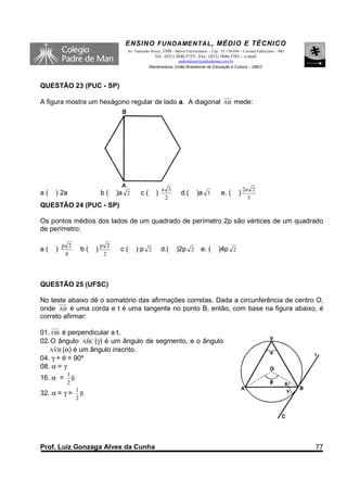ENSINO F UNDAME NTAL , MÉDIO E TÉCNICO
                                   Av. Tancredo Neves, 3500 – Bairro Universitário – Cep.: 35.170-056 – Coronel Fabriciano – MG
                                                  Tel.: (031) 3846-5755– Fax.: (031) 3846-5783 - e-mail:
                                                             padredeman@padredeman.com.br
                                               Mantenedora: União Brasiliense de Educação e Cultura – UBEC



QUESTÃO 23 (PUC - SP)

A figura mostra um hexágono regular de lado a. A diagonal AB mede:




                                                       a 3                                              2a 2
a(   ) 2a                 b(    )a 2      c(       )              d.(      )a 3          e. (       )
                                                        2                                                 3
QUESTÃO 24 (PUC - SP)

Os pontos médios dos lados de um quadrado de perímetro 2p são vértices de um quadrado
de perímetro:

         p 2              p 2
a(   )           b(   )          c(    )p 2            d.(     )2p 2          e. (      )4p 2
          4                2




QUESTÃO 25 (UFSC)

No teste abaixo dê o somatório das afirmações corretas. Dada a circunferência de centro O,
onde AB é uma corda e t é uma tangente no ponto B, então, com base na figura abaixo, é
correto afirmar:

01. OB é perpendicular a t.
                 ˆ
02. O ângulo ABC (γ) é um ângulo de segmento, e o ângulo
   AVˆ B (α) é um ângulo inscrito.
04. γ + θ = 90º
08. α = γ
          1
16. α =     β
          2
                1
32. α = γ =       β
                2




Prof. Luiz Gonzaga Alves da Cunha                                                                                                 77
 