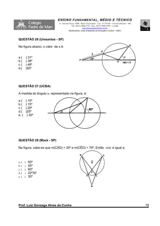 ENSINO F UNDAME NTAL , MÉDIO E TÉCNICO
                             Av. Tancredo Neves, 3500 – Bairro Universitário – Cep.: 35.170-056 – Coronel Fabriciano – MG
                                            Tel.: (031) 3846-5755– Fax.: (031) 3846-5783 - e-mail:
                                                       padredeman@padredeman.com.br
                                         Mantenedora: União Brasiliense de Educação e Cultura – UBEC



QUESTÃO 26 (Unisantos - SP)

Na figura abaixo, o valor de x é:


a(       ) 31º
b(       ) 38º
c(       ) 48º
d.(      )50º




QUESTÃO 27 (UCBA)

A medida do ângulo x, representado na figura, é:

a(       ) 10º
b(       ) 15º
c(       ) 20º
d.(      )25º
e. (      ) 30º




QUESTÃO 28 (Mack - SP)

                                                           ˆ
Na figura, sabe-se que m(CÂD) = 20º e m(CÊD) = 70º. Então AMB é igual a:



a. ( )    50º
b. ( )    45º
c. ( )    60º
d. ( )    22º30’
e. ( )    30º




Prof. Luiz Gonzaga Alves da Cunha                                                                                           78
 