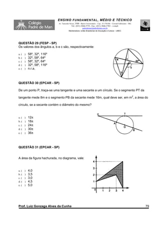 ENSINO F UNDAME NTAL , MÉDIO E TÉCNICO
                            Av. Tancredo Neves, 3500 – Bairro Universitário – Cep.: 35.170-056 – Coronel Fabriciano – MG
                                           Tel.: (031) 3846-5755– Fax.: (031) 3846-5783 - e-mail:
                                                      padredeman@padredeman.com.br
                                        Mantenedora: União Brasiliense de Educação e Cultura – UBEC




QUESTÃO 29 (FESP - SP)
Os valores dos ângulos a, b e c são, respectivamente:

a. ( )   58º, 32º, 116º
b. ( )   32º, 58º, 64º
c. ( )   58º, 32º, 64º
d. ( )   32º, 58º, 116º
e. ( )   n.r.a.



QUESTÃO 30 (EPCAR - SP)

De um ponto P, traça-se uma tangente e uma secante a um círculo. Se o segmento PT da

tangente mede 8m e o segmento PB da secante mede 16m, qual deve ser, em m2, a área do

círculo, se a secante contém o diâmetro do mesmo?



a. ( )   12π
b. ( )   18π
c. ( )   24π
d. ( )   30π
e. ( )   36π



QUESTÃO 31 (EPCAR - SP)


A área da figura hachurada, no diagrama, vale:


a. ( )   4,0
b. ( )   3,5
c. ( )   3,0
d. ( )   4,5
e. ( )   5,0




Prof. Luiz Gonzaga Alves da Cunha                                                                                          79
 